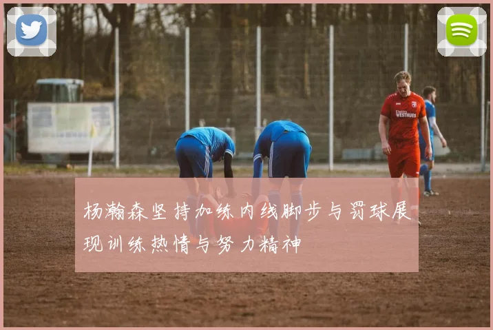 杨瀚森坚持加练内线脚步与罚球展现训练热情与努力精神