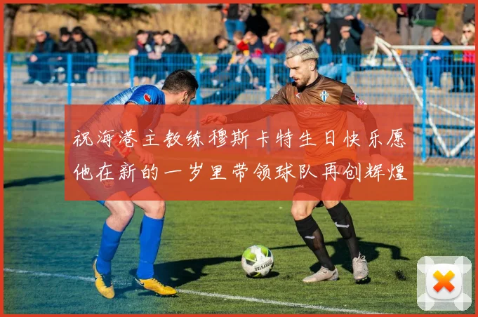 祝海港主教练穆斯卡特生日快乐愿他在新的一岁里带领球队再创辉煌