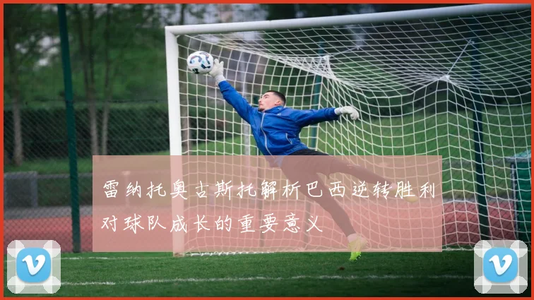 雷纳托奥古斯托解析巴西逆转胜利对球队成长的重要意义
